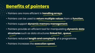Benefits of pointers
• Pointers are more efficient in handling arrays.
• Pointers can be used to return multiple values from a function.
• Pointers support dynamic memory management.
• Pointers provide an efficient tool for manipulating dynamic data
structures such as data structures linked list , queue.
• Pointers reduced length and complexity of a programme.
• Pointers increases the execution speed.
-
-
-
-
-
- - -
-
-
 