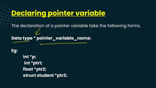 Declaring pointer variable
The declaration of a pointer variable take the following forms,
Data type * pointer_variable_name;
Eg:
int *p;
int *ptr1;
float *ptr2;
struct student *ptr3;
X
--
 