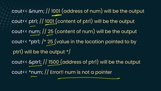 cout<< &num; // 1001 (address of num) will be the output
cout<< ptr1; // 1001 (content of ptr1) will be the output
cout<< num; // 25 (content of num) will be the output
cout<< *ptr1; /* 25 (value in the location pointed to by
ptr1) will be the output */
cout<< &ptr1; // 1500 (address of ptr1) will be the output
cout<< *num; // Error!! num is not a pointer
=>
-
-
- -
-
--
-
-
 