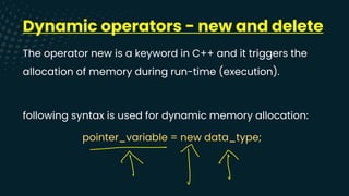 Dynamic operators - new and delete
The operator new is a keyword in C++ and it triggers the
allocation of memory during run-time (execution).
following syntax is used for dynamic memory allocation:
pointer_variable = new data_type;
↑ ↑T
 