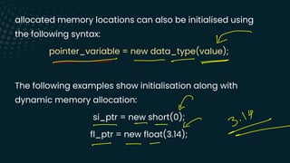 allocated memory locations can also be initialised using
the following syntax:
pointer_variable = new data_type(value);
The following examples show initialisation along with
dynamic memory allocation:
si_ptr = new short(0);
fl_ptr = new float(3.14);
-
- - -
-
O
.
14
-
-
-
S 3
-
-
- -
-
 