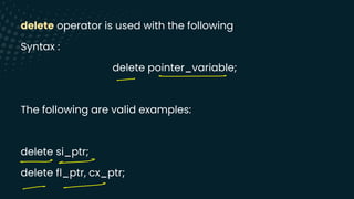 delete operator is used with the following
Syntax :
delete pointer_variable;
The following are valid examples:
delete si_ptr;
delete fl_ptr, cx_ptr;
-
-
- -
--
 