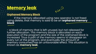 Memory leak
Orphaned Memory Block
If the memory allocated using new operator is not freed
using delete, that memory is said to be an orphaned memory
block
- a block of memory that is left unused, but not released for
further allocation. This memory block is allocated on each
execution of the program and the size of the orphaned block is
increased. Thus a part of the memory seems to disappear on
every run of the program, and eventually the amount of
memory consumed has an unfavorable effect. This situation is
known as memory leak.
New
-
-
-
 