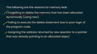 The following are the reasons for memory leak :
• Forgetting to delete the memory that has been allocated
dynamically (using new).
• Failing to execute the delete statement due to poor logic of
the program code.
• Assigning the address returned by new operator to a pointer
that was already pointing to an allocated object
-
- -
-
-
 