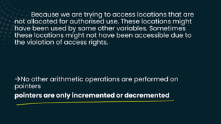 Because we are trying to access locations that are
not allocated for authorised use. These locations might
have been used by some other variables. Sometimes
these locations might not have been accessible due to
the violation of access rights.
→No other arithmetic operations are performed on
pointers
pointers are only incremented or decremented
-
 