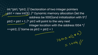 int *ptr1, *ptr2; // Declaration of two integer pointers
ptr1 = new int(5); /* Dynamic memory allocation (let the
address be 1000)and initialization with 5*/
ptr2 = ptr1 + 1; /* ptr2 will point to the very next
integer location with the address 1004 */
++ptr2; // Same as ptr2 = ptr2 + 1
-
-
-
nau)
-
1000
look//
I
 