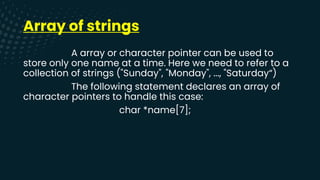 Array of strings
A array or character pointer can be used to
store only one name at a time. Here we need to refer to a
collection of strings ("Sunday", "Monday", ..., "Saturday“)
The following statement declares an array of
character pointers to handle this case:
char *name[7];
 
