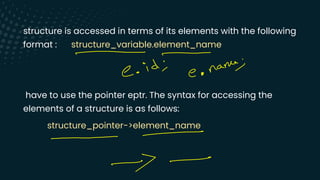 structure is accessed in terms of its elements with the following
format : structure_variable.element_name
have to use the pointer eptr. The syntax for accessing the
elements of a structure is as follows:
structure_pointer->element_name
-
C .
id ;
e .
name
;
-
-
--
 
