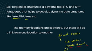 Self referential structure is a powerful tool of C and C++
languages that helps to develop dynamic data structures
like linked list, tree, etc
The memory locations are scattered, but there will be
a link from one location to another
-
-
struct Noch
E
int
data ;
Node * next ;
-
3;
 