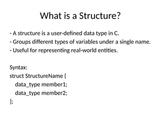 What is a Structure?
- A structure is a user-defined data type in C.
- Groups different types of variables under a single name.
- Useful for representing real-world entities.
Syntax:
struct StructureName {
data_type member1;
data_type member2;
};
 