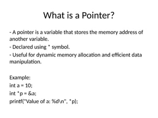 What is a Pointer?
- A pointer is a variable that stores the memory address of
another variable.
- Declared using * symbol.
- Useful for dynamic memory allocation and efficient data
manipulation.
Example:
int a = 10;
int *p = &a;
printf("Value of a: %dn", *p);
 