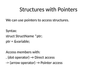 Structures with Pointers
We can use pointers to access structures.
Syntax:
struct StructName *ptr;
ptr = &variable;
Access members with:
. (dot operator) → Direct access
-> (arrow operator) → Pointer access
 