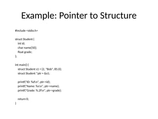 Example: Pointer to Structure
#include <stdio.h>
struct Student {
int id;
char name[50];
float grade;
};
int main() {
struct Student s1 = {2, "Bob", 85.0};
struct Student *ptr = &s1;
printf("ID: %dn", ptr->id);
printf("Name: %sn", ptr->name);
printf("Grade: %.2fn", ptr->grade);
return 0;
}
 