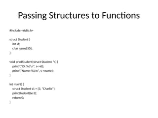 Passing Structures to Functions
#include <stdio.h>
struct Student {
int id;
char name[50];
};
void printStudent(struct Student *s) {
printf("ID: %dn", s->id);
printf("Name: %sn", s->name);
}
int main() {
struct Student s1 = {3, "Charlie"};
printStudent(&s1);
return 0;
}
 
