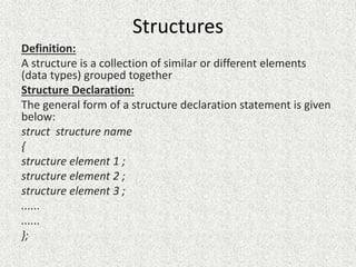 Structures
Definition:
A structure is a collection of similar or different elements
(data types) grouped together
Structure Declaration:
The general form of a structure declaration statement is given
below:
struct structure name
{
structure element 1 ;
structure element 2 ;
structure element 3 ;
......
......
};
 