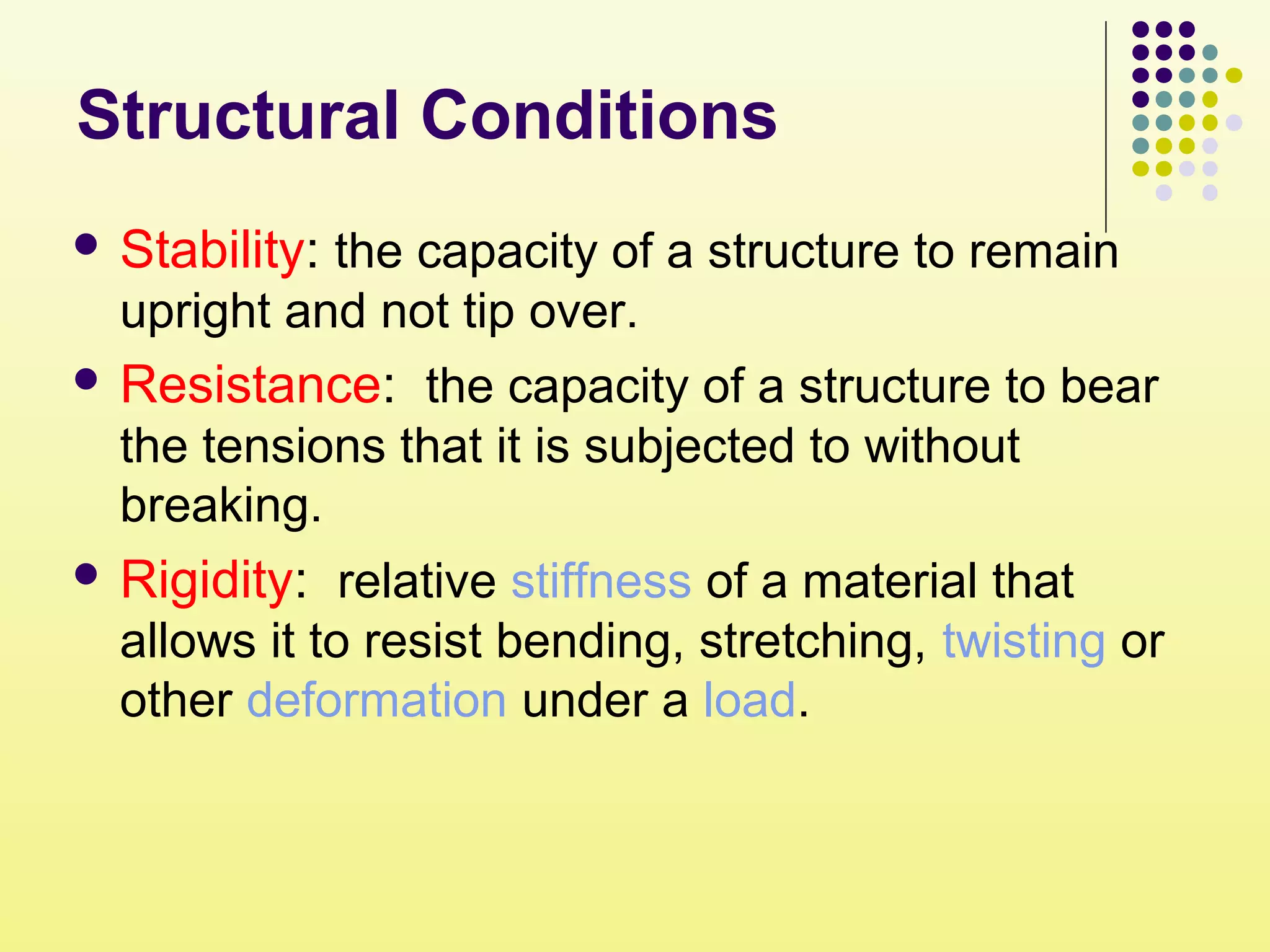 Structural Conditions
 Stability: the capacity of a structure to remain
upright and not tip over.
 Resistance: the capacity of a structure to bear
the tensions that it is subjected to without
breaking.
 Rigidity: relative stiffness of a material that
allows it to resist bending, stretching, twisting or
other deformation under a load.
 