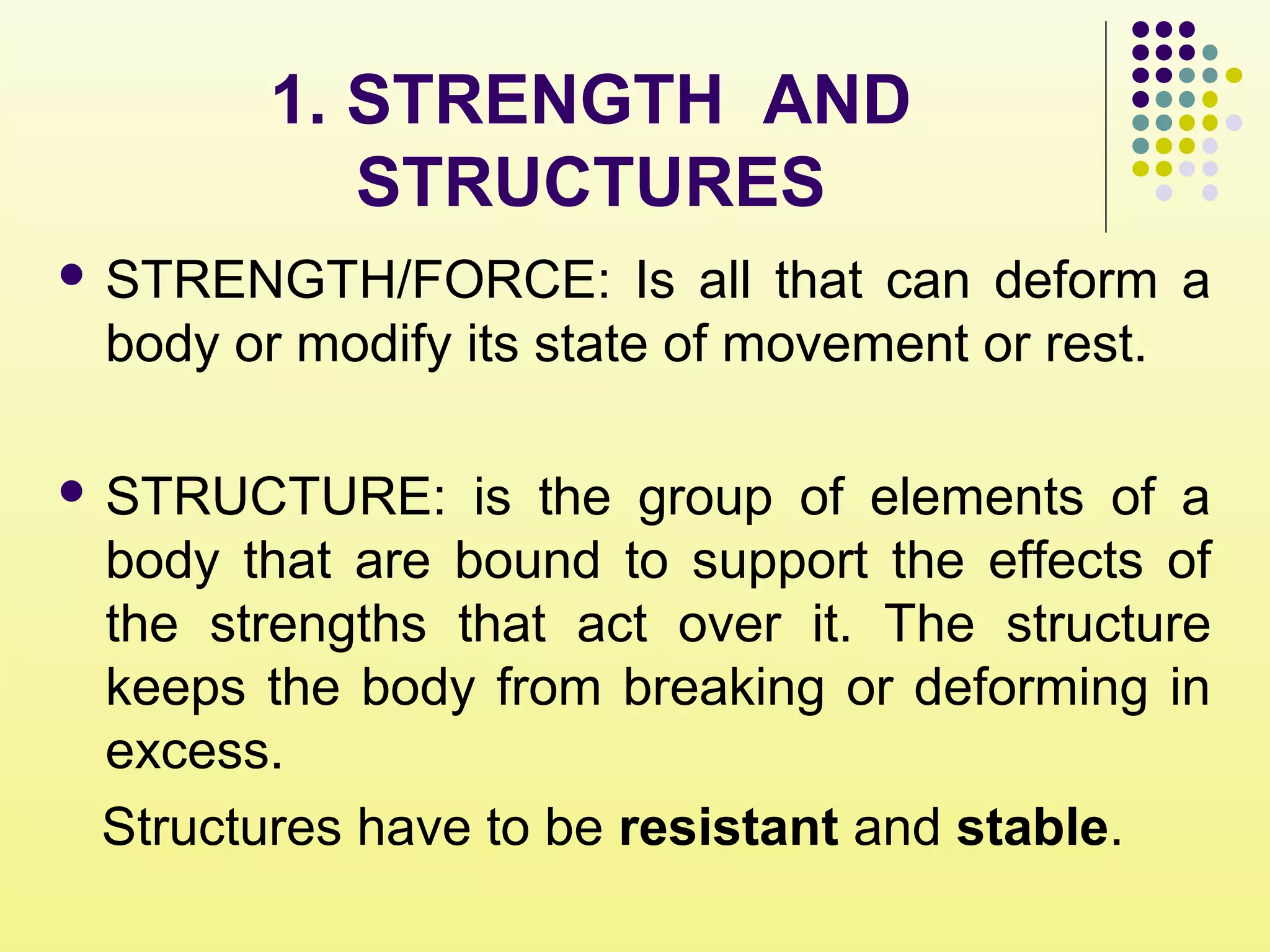 1. STRENGTH AND
STRUCTURES
 STRENGTH/FORCE: Is all that can deform a
body or modify its state of movement or rest.
 STRUCTURE: is the group of elements of a
body that are bound to support the effects of
the strengths that act over it. The structure
keeps the body from breaking or deforming in
excess.
Structures have to be resistant and stable.
 