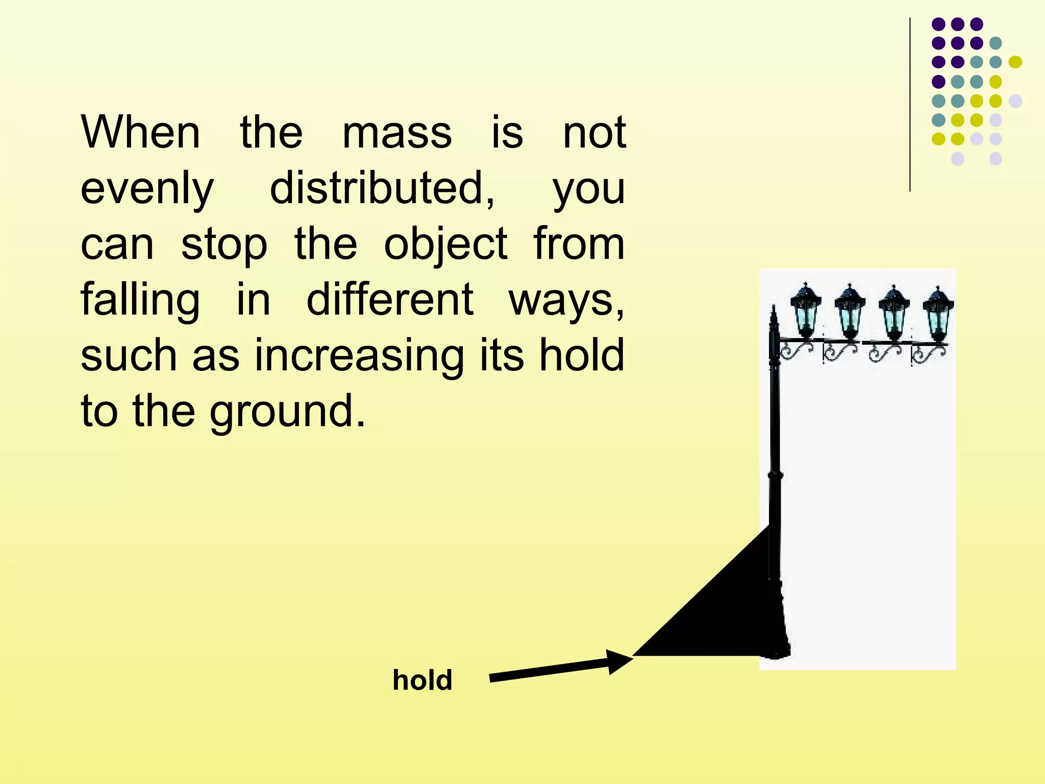When the mass is not
evenly distributed, you
can stop the object from
falling in different ways,
such as increasing its hold
to the ground.
hold
 