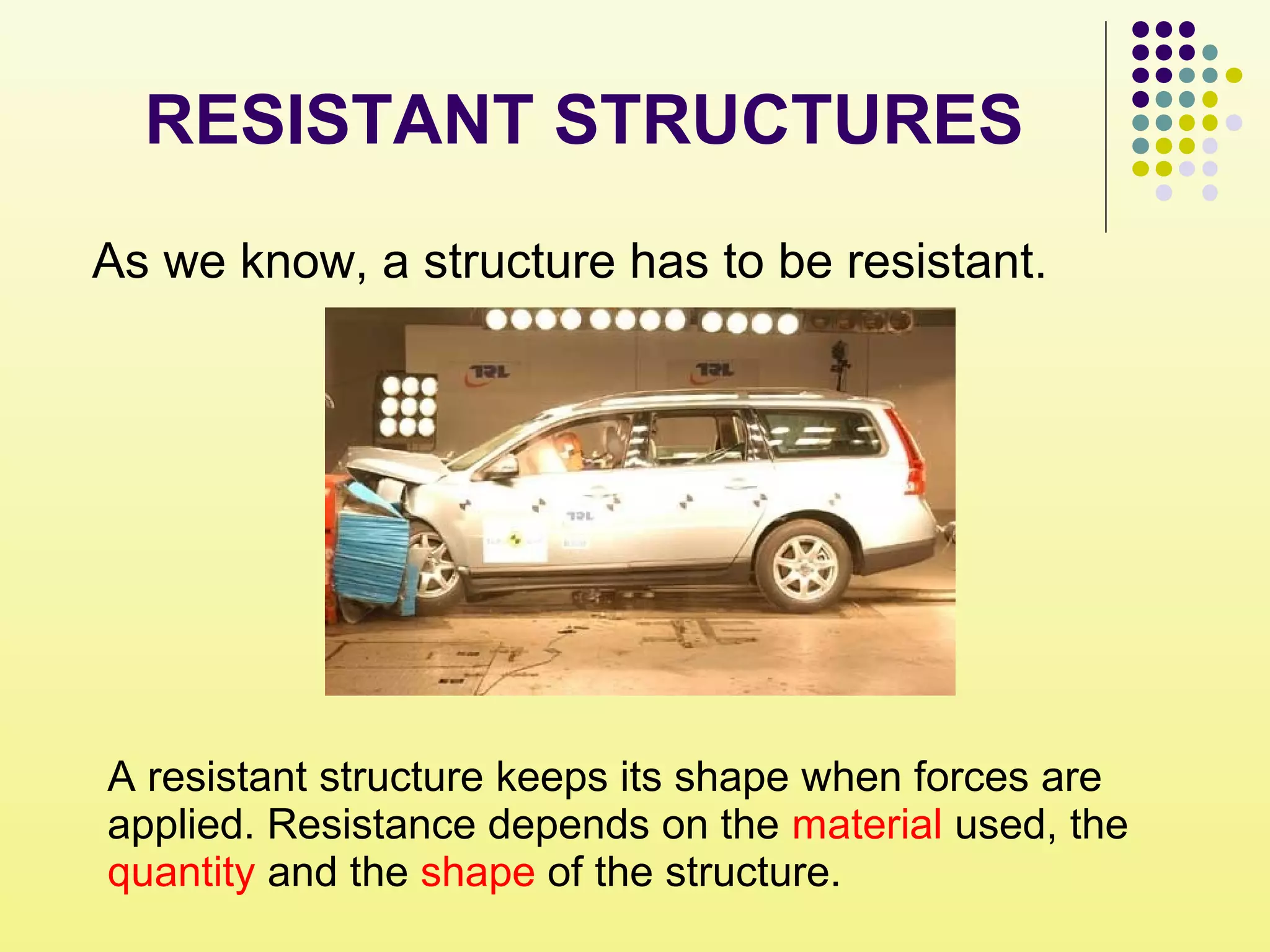 As we know, a structure has to be resistant.
A resistant structure keeps its shape when forces are
applied. Resistance depends on the material used, the
quantity and the shape of the structure.
RESISTANT STRUCTURES
 