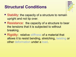 Structural Conditions
 Stability: the capacity of a structure to remain
upright and not tip over.
 Resistance: the capacity of a structure to bear
the tensions that it is subjected to without
breaking.
 Rigidity: relative stiffness of a material that
allows it to resist bending, stretching, twisting or
other deformation under a load.
 
