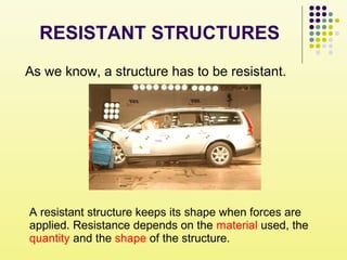 As we know, a structure has to be resistant.
A resistant structure keeps its shape when forces are
applied. Resistance depends on the material used, the
quantity and the shape of the structure.
RESISTANT STRUCTURES
 