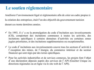 Le soutien réglementaire
Améliorer l’environnement légal et réglementaire afin de créer un cadre propice à
la création des entreprises, était l’un des objectifs du gouvernement tunisien
durant ces trente dernières années.
 En 1993, il y’ a eu la promulgation du code d’incitation aux investissements
(CII), comportant des incitations communes à toutes les activités, des
incitations spécifiques à certains domaines d’activités ou certaines zones
jugées prioritaires, et des incitations supplémentaires ou exceptionnelles.
 Le code d’incitations aux investissements couvre tous les secteurs d’activité à
l’exception des mines, de l’énergie, du commerce intérieur et du secteur
financier qui sont régis par des textes spécifiques.
 Pour les activités industrielles et de services connexes, les projets font l’objet
d’une déclaration déposée auprès des services de l’API (Guichet Unique ou
directions régionales ou en ligne via le site web de l’API).
 