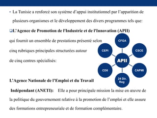 • La Tunisie a renforcé son système d’appui institutionnel par l’apparition de
plusieurs organismes et le développement des divers programmes tels que:
L’Agence de Promotion de l'Industrie et de l'Innovation (APII)
qui fournit un ensemble de prestations présenté selon
cinq rubriques principales structurées autour
de cinq centres spécialisés:
L’Agence Nationale de l’Emploi et du Travail
Indépendant (ANETI): Elle a pour principale mission la mise en œuvre de
la politique du gouvernement relative à la promotion de l’emploi et elle assure
des formations entrepreneuriale et de formation complémentaire.
APII
CFGA
CSCE
CAPMI
24 Dir.
Reg.
CDII
CEPI
 