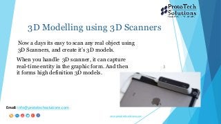 3D Modelling using 3D Scanners
3
When you handle 3D scanner, it can capture
real-time entity in the graphic form. And then
it forms high definition 3D models.
Email: info@prototechsolutions.com
www.prototechsolutions.com
Now a days its easy to scan any real object using
3D Scanners, and create it’s 3D models.
 