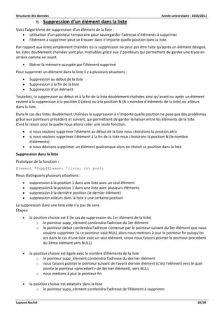Structures des données Année universitaire : 2010/2011 
Lajouad Rachid 10/18 
f) Suppression d'un élément dans la liste 
Voici l'algorithme de suppression d'un élément de la liste : 
 utilisation d'un pointeur temporaire pour sauvegarder l'adresse d'éléments à supprimer 
 l'élément à supprimer peut se trouver dans n'importe quelle position dans la liste. 
Par rapport aux listes simplement chaînées où la suppression ne peut pas être faite qu'après un élément désigné, les listes doublement chaînées sont plus maniables grâce aux 2 pointeurs qui permettent de garder une trace en arrière comme en avant. 
 libérer la mémoire occupée par l'élément supprimé 
Pour supprimer un élément dans la liste il y a plusieurs situations : 
 Suppression au début de la liste 
 Suppression à la fin de la liste 
 Suppression d'un élément 
Toutefois, la suppression au début et à la fin de la liste doublement chaînées ainsi qu'avant ou après un élément revient à la suppression à la position 0 (zéro) ou à la position N (N = nombre d'éléments de la liste) ou ailleurs dans la liste. 
Dans le cas des listes doublement chaînées la suppression à n'importe quelle position ne pose pas des problèmes grâce aux pointeurs précédent et suivant, qui permettent de garder la liaison entre les éléments de la liste. C'est la raison pour la quelle nous allons créer une seule fonction. 
 si nous voulons supprimer l'élément au début de la liste nous choisirons la position zéro 
 si nous voulons supprimer l'élément à la fin de la liste nous choisirons la position N (le nombre d'éléments) 
 si nous désirons supprimer un élément quelconque alors on choisit sa position dans la liste 
Suppression dans la liste 
Prototype de la fonction : 
Element *Supp(Element *liste, int pos); 
Nous distinguons plusieurs situations : 
 suppression à la position 1 dans une liste avec un seul élément 
 suppression à la position 1 dans une liste avec plusieurs éléments 
 suppression à la dernière position (le dernier élément) 
 suppression ailleurs dans la liste à une certaine position 
La suppression dans une liste vide n'a pas de sens. Étapes: 
 la position choisie est 1 (le cas de suppression du 1er élément de la liste) 
o le pointeur supp_element contiendra l'adresse du 1er élément 
o le pointeur debut contiendra l'adresse contenue par le pointeur suivant du 1er élément que nous voulons supprimer (si ce pointeur vaut NULL alors nous mettons à jour le pointeur fin puisqu'on est dans le cas d'une liste avec un seul élément, sinon nous faisons pointer le pointeur precedent du 2ème élément vers NULL) 
 la position choisie est égale avec le nombre d'éléments de la liste 
o le pointeur supp_element contiendra l'adresse du dernier élément 
o nous faisons pointer le pointeur suivant de l'avant dernier élément (c'est l'élément vers le quel pointe le pointeur <precedent> de dernier élément), vers NULL 
o nous mettons à jour le pointeur fin 
 la position choisie est aléatoire dans la liste 
o le pointeur supp_element contiendra l'adresse de l'élément à supprimer  