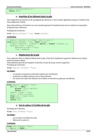 Structures des données Année universitaire : 2010/2011 
Lajouad Rachid 13/18 
Element *initialisation () { return NULL; } 
b) Insertion d'un élément dans la pile 
Voici l'algorithme d'insertion et de sauvegarde des éléments : C’est le même algorithme d’ajout à l’entête d’une liste simplement chaînée. 
Dans cette partie on s’entraînera sur une nouvelle approche d’empilement (et ceci en utilisant une passation d’argument par référence). 
Prototype de la fonction : 
void empiler(Element **tas, float donnee); 
La fonction /* empiler (ajouter) un élément dans la pile */ void empiler(Element **tas, float donnee) { Element *NewElem = (Element*) malloc ( sizeof ( Element )); NewElemn->Data = donnee; NewElem->suivant = *tas; *tas = NewElem; } 
c) Dépilement de la pile 
Pour supprimer (ôter ou dépiler) l'élément de la pile, il faut tout simplement supprimer l'élément vers lequel pointe le pointeur debut. Cette opération permet de récupérer la donnée en haut de la pile, et de la supprimer. Prototype de la fonction : 
float depiler (Element **tas); 
Les étapes : 
- Un pointeur temporaire contiendra l'adresse du 1er élément 
- le pointeur de début pointera vers le 2ème élément. 
- On retourne la valeur de l’élément et on libère la mémoire occupée par cet élément. 
La fonction float depiler (Element **tas){ if(*tas == NULL) { printf(" pile viden"); return -1; } Element *tempo = *tas; *tas = (*tas)->suivant; float res = tempo->Data; free(tempo); return res; } 
d) Lire la valeur à l’entête de la pile 
Prototype de la fonction : 
float Tete (Element *tas); 
Les étapes : 
- Lire la valeur à l’entête de la pile. 
- Retourner la valeur lû. 
La fonction float Tete (Element *tas){ if(tas == NULL) {  