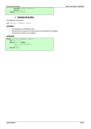 Structures des données Année universitaire : 2010/2011 
Lajouad Rachid 14/18 
printf(" pile viden"); return -1; } return (tas->Data) ; } 
e) Hauteur de la pile : 
Prototype de la fonction : 
int Hauteur (Element *tas); 
Les étapes : 
- Un compteur est initialisé à zero. 
- On commence à parcourir la pile tout en incrémentant le compteur. 
- On retourne la valeur du compteur. 
La fonction float Hauteur (Element *tas){ int cpt = 0 ; while(tas != NULL) { tas = tas->suivant ; cpt++ ; } return cpt; }  