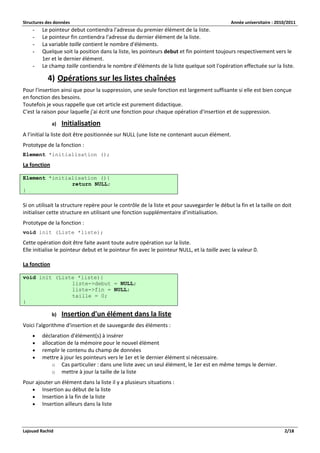 Structures des données Année universitaire : 2010/2011 
Lajouad Rachid 2/18 
- Le pointeur debut contiendra l'adresse du premier élément de la liste. 
- Le pointeur fin contiendra l'adresse du dernier élément de la liste. 
- La variable taille contient le nombre d'éléments. 
- Quelque soit la position dans la liste, les pointeurs debut et fin pointent toujours respectivement vers le 1er et le dernier élément. 
- Le champ taille contiendra le nombre d'éléments de la liste quelque soit l'opération effectuée sur la liste. 
4) Opérations sur les listes chaînées 
Pour l'insertion ainsi que pour la suppression, une seule fonction est largement suffisante si elle est bien conçue en fonction des besoins. 
Toutefois je vous rappelle que cet article est purement didactique. 
C'est la raison pour laquelle j'ai écrit une fonction pour chaque opération d'insertion et de suppression. 
a) Initialisation 
A l’initial la liste doit être positionnée sur NULL (une liste ne contenant aucun élément. 
Prototype de la fonction : 
Element *initialisation (); 
La fonction 
Element *initialisation (){ return NULL; } 
Si on utilisait la structure repère pour le contrôle de la liste et pour sauvegarder le début la fin et la taille on doit initialiser cette structure en utilisant une fonction supplémentaire d’initialisation. 
Prototype de la fonction : 
void init (Liste *liste); 
Cette opération doit être faite avant toute autre opération sur la liste. 
Elle initialise le pointeur debut et le pointeur fin avec le pointeur NULL, et la taille avec la valeur 0. 
La fonction 
void init (Liste *liste){ liste->debut = NULL; liste->fin = NULL; taille = 0; } 
b) Insertion d'un élément dans la liste 
Voici l'algorithme d'insertion et de sauvegarde des éléments : 
 déclaration d'élément(s) à insérer 
 allocation de la mémoire pour le nouvel élément 
 remplir le contenu du champ de données 
 mettre à jour les pointeurs vers le 1er et le dernier élément si nécessaire. 
o Cas particulier : dans une liste avec un seul élément, le 1er est en même temps le dernier. 
o mettre à jour la taille de la liste 
Pour ajouter un élément dans la liste il y a plusieurs situations : 
 Insertion au début de la liste 
 Insertion à la fin de la liste 
 Insertion ailleurs dans la liste 
 