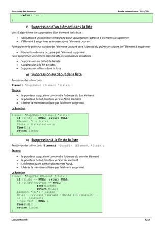 Structures des données Année universitaire : 2010/2011 
Lajouad Rachid 5/18 
return lon ; } 
f) Suppression d'un élément dans la liste 
Voici l'algorithme de suppression d'un élément de la liste : 
 utilisation d'un pointeur temporaire pour sauvegarder l'adresse d'éléments à supprimer 
 l'élément à supprimer se trouve après l'élément courant 
Faire pointer le pointeur suivant de l'élément courant vers l'adresse du pointeur suivant de l'élément à supprimer 
 libérer la mémoire occupée par l'élément supprimé 
Pour supprimer un élément dans la liste il y a plusieurs situations : 
 Suppression au début de la liste 
 Suppression à la fin de liste. 
 Suppression ailleurs dans la liste 
g) Suppression au début de la liste 
Prototype de la fonction: 
Element *SuppDebut (Element *liste); 
Étapes: 
 le pointeur supp_elem contiendra l'adresse du 1er élément 
 le pointeur debut pointera vers le 2ème élément 
 Libérer la mémoire utilisée par l’élément supprimé. 
La fonction 
Element *SuppDebut (Element *liste){ if (liste == NULL) return NULL; Element *l = liste; Liste = liste->suivant; free(l); return liste; } 
h) Suppression à la fin de la liste 
Prototype de la fonction: Element *SuppFin (Element *liste); 
Étapes: 
 le pointeur supp_elem contiendra l'adresse du dernier élément 
 le pointeur debut pointera vers le 1er élément 
 L’élément avant dernier pointe vers NULL. 
 Libérer la mémoire utilisée par l’élément supprimé. 
La fonction Element *SuppFin (Element *liste){ if (liste == NULL) return NULL; if (liste->suivant == NULL) { free(liste); return NULL;} Element *ld,*l = liste; While(l->suivant->suivant !=NULL) l=l->suivant ; ld = l->suivant; l->suivant = NULL ; free(ld); return liste; }  