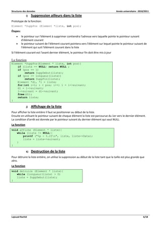 Structures des données Année universitaire : 2010/2011 
Lajouad Rachid 6/18 
i) Suppression ailleurs dans la liste 
Prototype de la fonction: 
Element *SuppPos (Element *liste, int pos); 
Étapes: 
 le pointeur sur l’élément à supprimer contiendra l'adresse vers laquelle pointe le pointeur suivant d'élément courant 
 le pointeur suivant de l'élément courant pointera vers l'élément sur lequel pointe le pointeur suivant de l'élément qui suit l'élément courant dans la liste 
Si l'élément courant est l'avant dernier élément, le pointeur fin doit être mis à jour 
La fonction Element *SuppPos(Element * liste, int pos){ if (liste == NULL) return NULL ; if (pos == 1) return SuppDebut(liste); if (pos >= longueur(liste)) return SuppFin(liste); Element *dl, *l = liste; for(int i=1; i < pos; i++) l = l->suivant; dl = l->suivant; l->suivant = dl->suivant; free(dl); return liste; } 
j) Affichage de la liste 
Pour afficher la liste entière il faut se positionner au début de la liste. Ensuite en utilisant le pointeur suivant de chaque élément la liste est parcourue du 1er vers le dernier élément. La condition d'arrêt est donnée par le pointeur suivant du dernier élément qui vaut NULL. 
La fonction void affiche (Element * liste){ while (liste != NULL){ printf ("%p - %.2fn", liste, liste->Data); liste = liste->suivant; } } 
k) Destruction de la liste 
Pour détruire la liste entière, on utilise la suppression au début de la liste tant que la taille est plus grande que zéro. 
La fonction void detruire (Element * liste){ while (longueur(liste) > 0) liste = SuppDebut(liste); }  