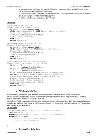 Structures des données Année universitaire : 2010/2011 
Lajouad Rachid 11/18 
o le pointeur suivant d'élément qui précède l'élément à supprimer pointe vers l'adresse contenu par le pointeur suivant d'élément à supprimer 
o le pointeur precedent d'élément qui succède l'élément à supprimer pointe vers l'adresse contenu par le pointeur precedent d'élément à supprimer. 
o la taille de la liste sera décrémentée d'un élément 
La fonction 
/*Suppression de l’entête*/ 
Element *SuppTete(Element*liste) { 
if(liste == NULL) return NULL ; 
while(liste->precedent != NULL)liste = liste->precedent; 
Element *Dl = liste; 
liste->suivant->precedent = NULL; 
liste = liste->suivant; 
free(Dl) ; 
return liste ; } 
/*Suppression de la fin de la liste */ 
Element *SuppFin(Element*liste) { 
if(liste == NULL) return NULL ; 
while(liste->suivant != NULL)liste = liste->suivant; 
Element *Dl = liste; 
liste->precedent->suivant = NULL; 
liste = liste->precedent; 
free(Dl) ; 
return liste ; } 
/*Suppression à une position quelconque */ 
Element *SuppOther(Element*liste, int pos) { 
if(pos <= 1) 
return SuppTete(liste); 
if(pos >= longueur(liste)) 
return SuppFin(liste); 
while(liste->precedent != NULL)liste = liste->precedent ; 
for(int i = 1 ; i < pos-1 ; i++) liste = liste->suivant ; 
/*Nous somme maintenant avant l’element à supprimer */ 
Element *Tempo = liste->suivant ; 
liste->suivant = Tempo->suivant ; 
Tempo->suivant->precedent = liste ; 
free(tempo) ; 
return liste ; } 
g) Affichage de la liste 
Pour afficher la liste entière nous pouvons nous positionner au début de la liste ou à la fin de la liste. Ensuite en utilisant le pointeur suivant ou precedent de chaque élément la liste est parcourue du 1er vers le dernier élément ou du dernier vers le 1er élément. La condition d'arrêt est donnée par le pointeur suivant du dernier élément qui vaut NULL dans le cas de la lecture du début vers la fin de liste, ou par le pointeur precedent du 1er élément qui vaut NULL, dans le cas d'une lecture de la fin vers le début de la liste. Les fonctions 
void affiche(Element *liste){ /* affichage en avançant */ 
if(liste != NULL) { 
while(liste->precdent != NULL) liste = liste->precedent ; 
while(liste != NULL) { 
printf(" %.2f n", liste->Data) ; 
liste = liste->suivant ; 
} 
} 
} 
h) Destruction de la liste  