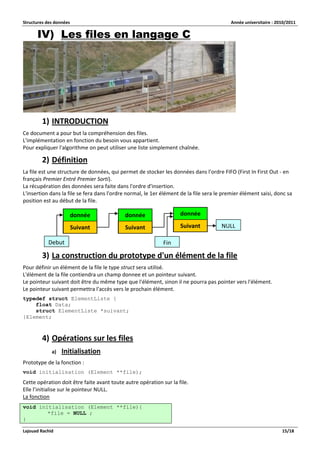 Structures des données Année universitaire : 2010/2011 
Lajouad Rachid 15/18 
IV) Les files en langage C 
1) INTRODUCTION 
Ce document a pour but la compréhension des files. L'implémentation en fonction du besoin vous appartient. Pour expliquer l'algorithme on peut utiliser une liste simplement chaînée. 
2) Définition 
La file est une structure de données, qui permet de stocker les données dans l'ordre FIFO (First In First Out - en français Premier Entré Premier Sorti). La récupération des données sera faite dans l'ordre d'insertion. L'insertion dans la file se fera dans l'ordre normal, le 1er élément de la file sera le premier élément saisi, donc sa position est au début de la file. 
3) La construction du prototype d'un élément de la file 
Pour définir un élément de la file le type struct sera utilisé. L'élément de la file contiendra un champ donnee et un pointeur suivant. Le pointeur suivant doit être du même type que l'élément, sinon il ne pourra pas pointer vers l'élément. Le pointeur suivant permettra l'accès vers le prochain élément. 
typedef struct ElementListe { 
float Data; 
struct ElementListe *suivant; 
}Element; 
4) Opérations sur les files 
a) Initialisation 
Prototype de la fonction : 
void initialisation (Element **file); 
Cette opération doit être faite avant toute autre opération sur la file. Elle l’initialise sur le pointeur NULL. La fonction void initialisation (Element **file){ *file = NULL ; } donnée 
Suivant donnée 
Suivant donnée 
Suivant 
Debut 
Fin 
NULL  