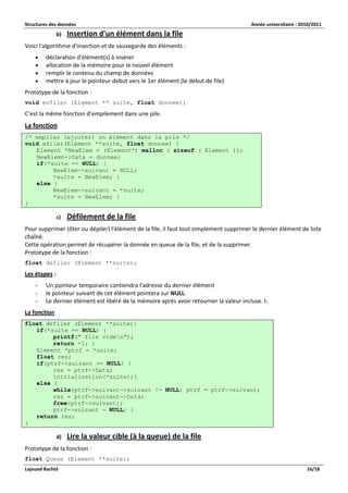 Structures des données Année universitaire : 2010/2011 
Lajouad Rachid 16/18 
b) Insertion d'un élément dans la file 
Voici l'algorithme d'insertion et de sauvegarde des éléments : 
 déclaration d'élément(s) à insérer 
 allocation de la mémoire pour le nouvel élément 
 remplir le contenu du champ de données 
 mettre à jour le pointeur debut vers le 1er élément (le début de file) 
Prototype de la fonction : 
void enfiler (Element ** suite, float donnee); 
C’est la même fonction d’empilement dans une pile. 
La fonction /* empiler (ajouter) un élément dans la pile */ void efiler(Element **suite, float donnee) { Element *NewElem = (Element*) malloc ( sizeof ( Element )); NewElemn->Data = donnee; if(*suite == NULL) { NewElem->suivant = NULL; *suite = NewElem; } else { NewElem->suivant = *suite; *suite = NewElem; } } 
c) Défilement de la file 
Pour supprimer (ôter ou dépiler) l'élément de la file, il faut tout simplement supprimer le dernier élément de liste chaîné. Cette opération permet de récupérer la donnée en queue de la file, et de la supprimer. Prototype de la fonction : 
float defiler (Element **suite); 
Les étapes : 
- Un pointeur temporaire contiendra l'adresse du dernier élément 
- le pointeur suivant de cet élément pointera sur NULL. 
- Le dernier élément est libéré de la mémoire après avoir retourner la valeur incluse. t. 
La fonction float defiler (Element **suite){ if(*suite == NULL) { printf(" file viden"); return -1; } Element *ptrf = *suite; float res; if(ptrf->suivant == NULL) { res = ptrf->Data; initialisation(*suite);} else { while(ptrf->suivant->suivant != NULL) ptrf = ptrf->suivant; res = ptrf->suivant->Data; free(ptrf->suivant); ptrf->suivant = NULL; } return res; } 
d) Lire la valeur cible (à la queue) de la file 
Prototype de la fonction : 
float Queue (Element **suite);  