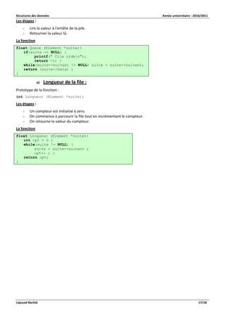 Structures des données Année universitaire : 2010/2011 
Lajouad Rachid 17/18 
Les étapes : 
- Lire la valeur à l’entête de la pile. 
- Retourner la valeur lû. 
La fonction float Queue (Element *suite){ if(suite == NULL) { printf(" file viden"); return -1; } while(suite->suivant != NULL) suite = suite->suivant; return (suite->Data) ; } 
e) Longueur de la file : 
Prototype de la fonction : 
int Longueur (Element *suite); 
Les étapes : 
- Un compteur est initialisé à zero. 
- On commence à parcourir la file tout en incrémentant le compteur. 
- On retourne la valeur du compteur. 
La fonction float Longueur (Element *suite){ int cpt = 0 ; while(suite != NULL) { suite = suite->suivant ; cpt++ ; } return cpt; }  