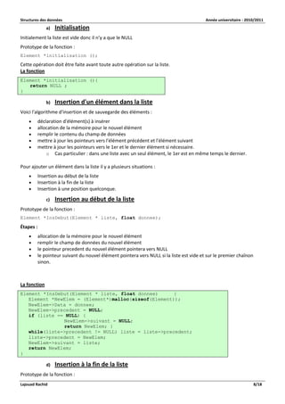 Structures des données Année universitaire : 2010/2011 
Lajouad Rachid 8/18 
a) Initialisation 
Initialement la liste est vide donc il n’y a que le NULL 
Prototype de la fonction : 
Element *initialisation (); 
Cette opération doit être faite avant toute autre opération sur la liste. La fonction Element *initialisation (){ return NULL ; } 
b) Insertion d'un élément dans la liste 
Voici l'algorithme d'insertion et de sauvegarde des éléments : 
 déclaration d'élément(s) à insérer 
 allocation de la mémoire pour le nouvel élément 
 remplir le contenu du champ de données 
 mettre à jour les pointeurs vers l'élément précédent et l'élément suivant 
 mettre à jour les pointeurs vers le 1er et le dernier élément si nécessaire. 
o Cas particulier : dans une liste avec un seul élément, le 1er est en même temps le dernier. 
Pour ajouter un élément dans la liste il y a plusieurs situations : 
 Insertion au début de la liste 
 Insertion à la fin de la liste 
 Insertion à une position quelconque. 
c) Insertion au début de la liste 
Prototype de la fonction : 
Element *InsDebut(Element * liste, float donnee); 
Étapes : 
 allocation de la mémoire pour le nouvel élément 
 remplir le champ de données du nouvel élément 
 le pointeur precedent du nouvel élément pointera vers NULL 
 le pointeur suivant du nouvel élément pointera vers NULL si la liste est vide et sur le premier chaînon sinon. 
La fonction Element *InsDebut(Element * liste, float donnee) { Element *NewElem = (Element*)malloc(sizeof(Element)); NewElem->Data = donnee; NewElem->precedent = NULL; if (liste == NULL) { NewElem->suivant = NULL; return NewElem; } while(liste->precedent != NULL) liste = liste->precedent; liste->precedent = NewElem; NewElem->suivant = liste; return NewElem; } 
d) Insertion à la fin de la liste 
Prototype de la fonction :  