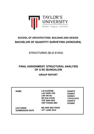 Group  2 |  Lai  Eugene  |  Lau  Wan  Yee  |  Lim  Yin  Ru  |  Ng  Kai  Chun  |  Tee  Wan  Nee  |  Yap  Foong Mei
Structures  (BLD  61203):  Structural  Analysis  of  a  RC  Bungalow    
SCHOOL  OF  ARCHITECTURE,  BUILDING  AND  DESIGN
BACHELOR  OF  QUANTITY  SURVEYING  (HONOURS)
STRUCTURES  (BLD  61203)
FINAL  ASSIGNMENT:  STRUCTURAL  ANALYSIS  
OF  A  RC  BUNGALOW
GROUP  REPORT
NAME
LECTURER
SUBMISSION  DATE
LAI  EUGENE  
LAU  WAN  YEE
LIM  YIN  RU
NG  KAI  CHUN
TEE  WAN  NEE
YAP  FOONG  MEI
MS  ANN  SEE  PENG
19TH JUNE  2018
0324075
0328947
0329931
1101G13410
0325074
0324867
 