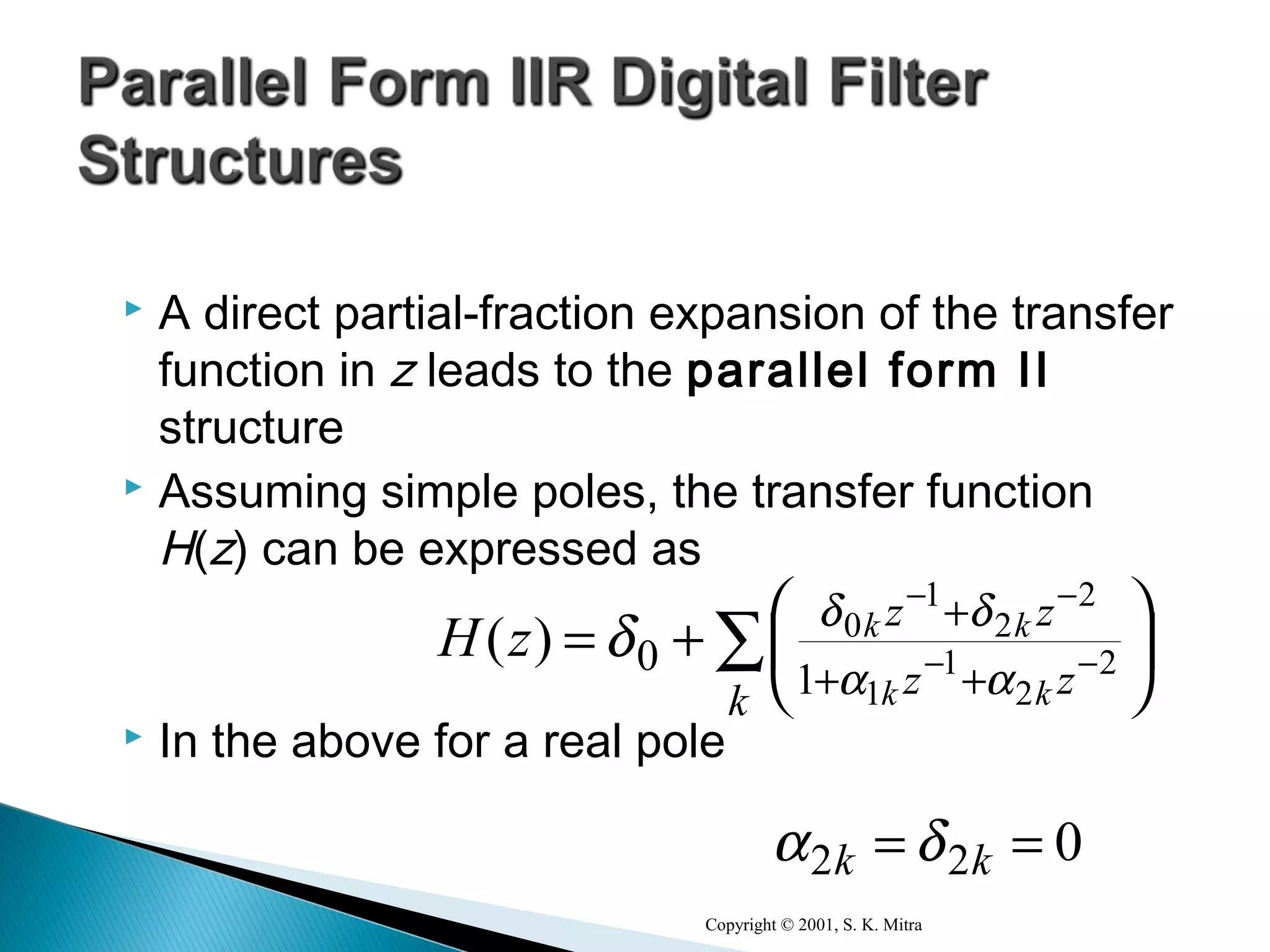  A direct partial-fraction expansion of the transfer
function in z leads to the parallel form II
structure
 Assuming simple poles, the transfer function
H(z) can be expressed as
 In the above for a real pole
Copyright © 2001, S. K. Mitra
∑ 




+= −−
−−
++
+
k zz
zz
kk
kk
zH 2
2
1
1
2
2
1
0
1
0
αα
δδ
δ)(
022 == kk δα
 