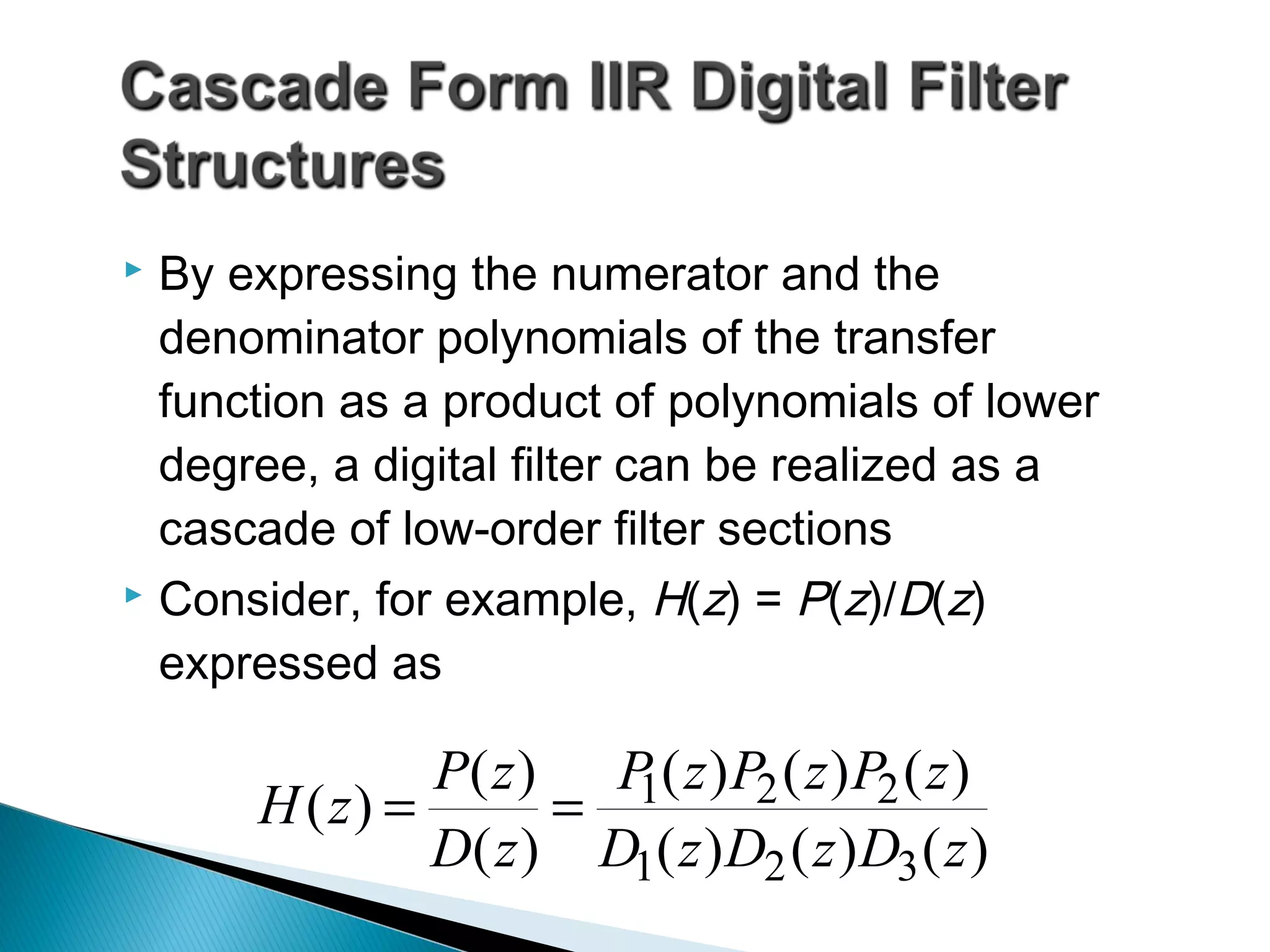  By expressing the numerator and the
denominator polynomials of the transfer
function as a product of polynomials of lower
degree, a digital filter can be realized as a
cascade of low-order filter sections
 Consider, for example, H(z) = P(z)/D(z)
expressed as
)()()(
)()()(
)(
)(
)(
zDzDzD
zPzPzP
zD
zP
zH
321
221==
 
