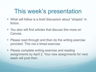 This week’s presentation
 What will follow is a brief discussion about “shapes” in
fiction.
 You also will find articles that discuss this more on
Canvas.
 Please read through and then do the writing exercise
provided. This not a timed exercise.
 Please complete writing exercise and reading
assignments by April 2. Your new assignments for next
week will post then.
 