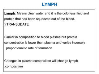 LYMPH
Lymph: Means clear water and it is the colorless fluid and
protein that has been squeezed out of the blood.
(TRANSUDATE(
Similar in composition to blood plasma but protein
concentration is lower than plasma and varies inversely
proportional to rate of formation.
Changes in plasma composition will change lymph
composition.
 