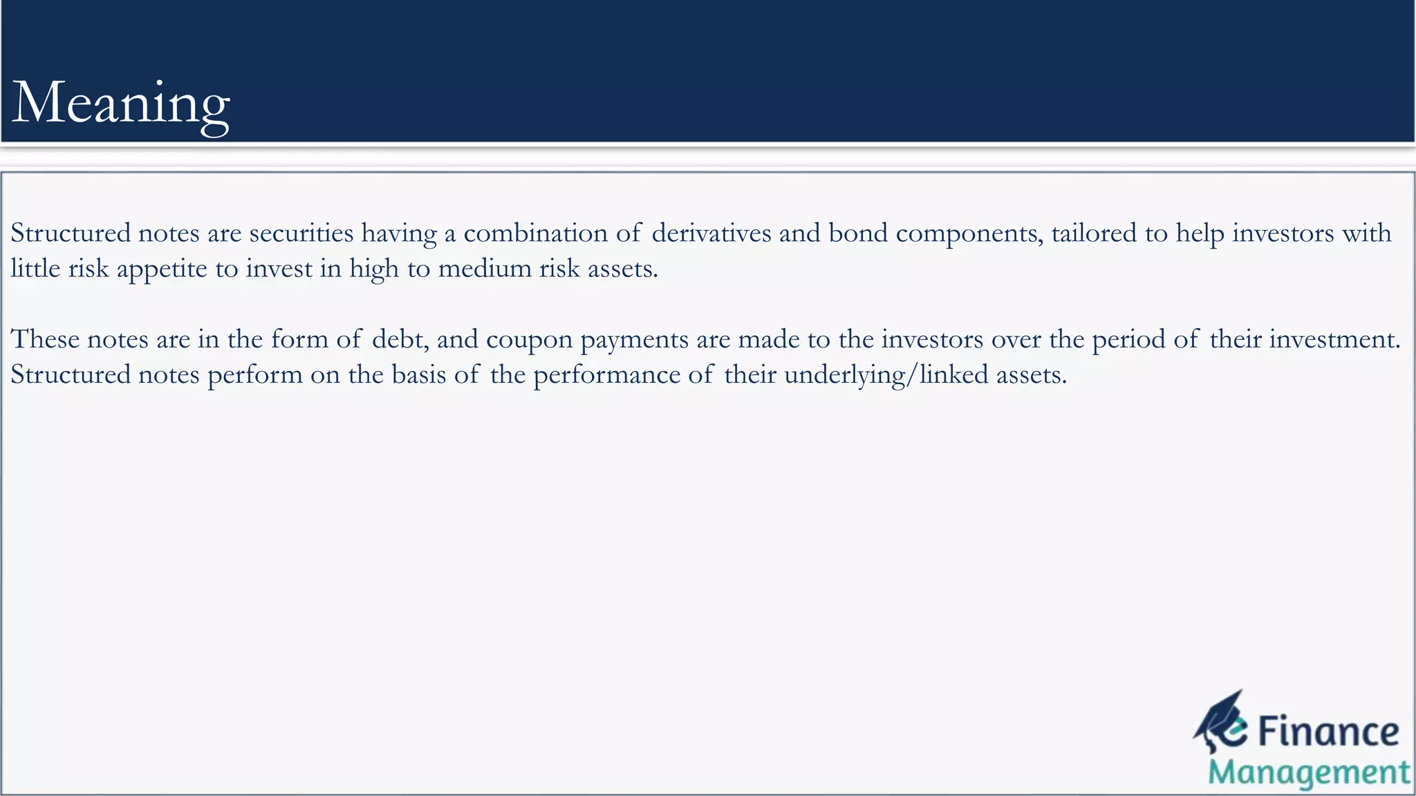 Structured notes are securities having a combination of derivatives and bond components, tailored to help investors with
little risk appetite to invest in high to medium risk assets.
These notes are in the form of debt, and coupon payments are made to the investors over the period of their investment.
Structured notes perform on the basis of the performance of their underlying/linked assets.
Meaning
 