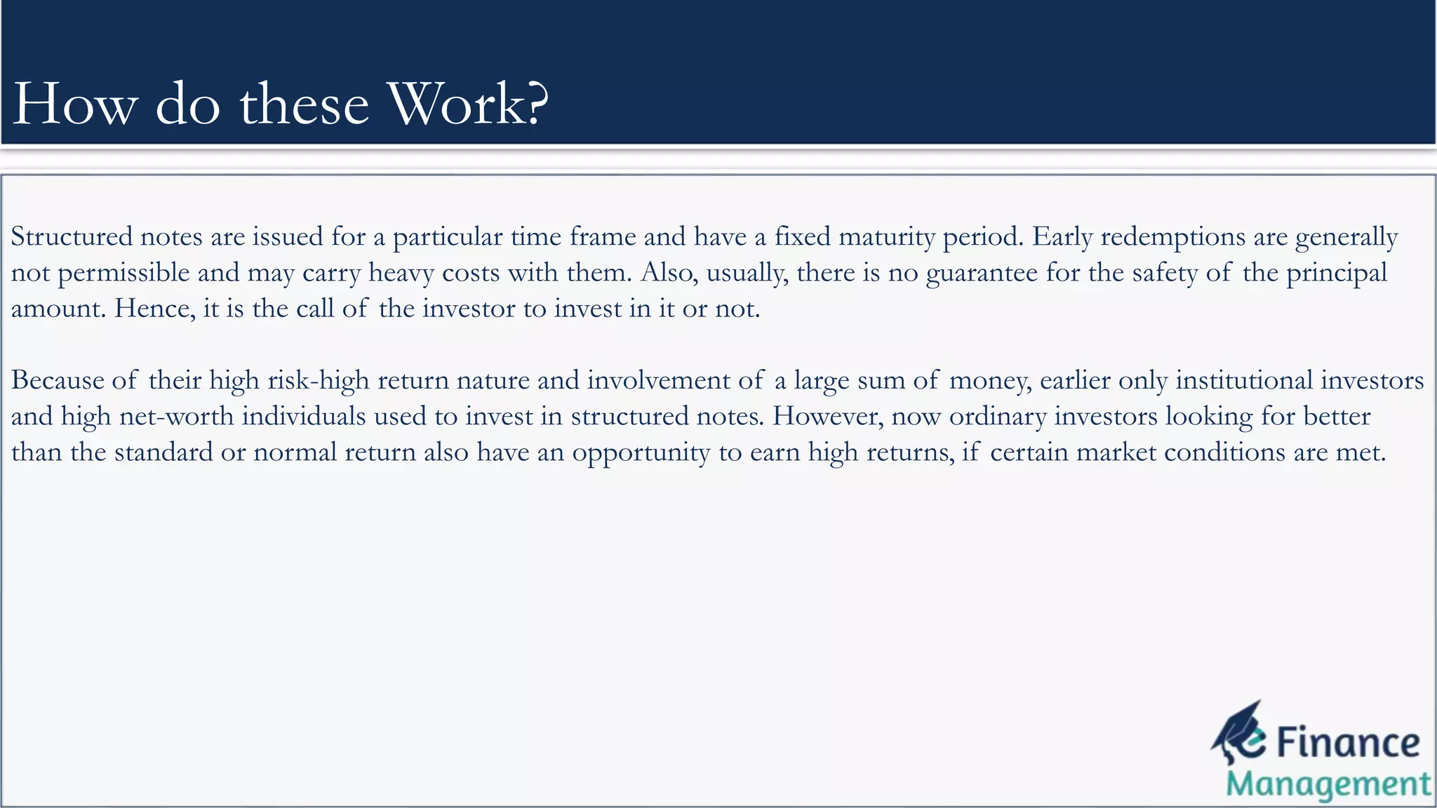 Structured notes are issued for a particular time frame and have a fixed maturity period. Early redemptions are generally
not permissible and may carry heavy costs with them. Also, usually, there is no guarantee for the safety of the principal
amount. Hence, it is the call of the investor to invest in it or not.
Because of their high risk-high return nature and involvement of a large sum of money, earlier only institutional investors
and high net-worth individuals used to invest in structured notes. However, now ordinary investors looking for better
than the standard or normal return also have an opportunity to earn high returns, if certain market conditions are met.
How do these Work?
 
