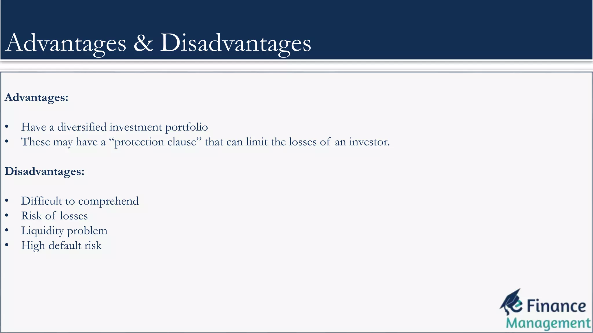 Advantages:
• Have a diversified investment portfolio
• These may have a “protection clause” that can limit the losses of an investor.
Disadvantages:
• Difficult to comprehend
• Risk of losses
• Liquidity problem
• High default risk
Advantages & Disadvantages
 
