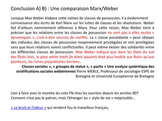 Lorsque Max Weber élabore cette notion de classes de possession, il a évidemment
connaissance des écrits de Karl Marx sur les luttes de classes et les révolutions. Weber
fait d'ailleurs nommément référence à Marx. Pour cette raison, Max Weber tient à
préciser que les relations entre les classes de possession ne sont pas à elles seules «
dynamiques », c'est-à-dire sources de conflits. La « classe possédante » peut côtoyer
des individus des classes de possession moyennement privilégiées et non privilégiées
sans que leurs relations soient conflictuelles. Il peut même exister des solidarités entre
ces différentes classes de possession. Max Weber indique que dans les Etats du sud
des États-Unis, le poor white trash (le blanc pauvre) était plus hostile aux Noirs qu'aux
planteurs, les riches propriétaires terriens .
Classes sociales », « groupes de statut », « partis » Une analyse systémique des
stratifications sociales wébériennes Pierre MERLE, Professeur de sociologie ESPE de
Bretagne et Université Européenne de Bretagne
Conclusion A) B) : Une comparaison Marx/Weber
Lien à faire avec la montée du vote FN chez les ouvriers depuis les années 80?
L’ennemi n’est pas le patron, mais l’étranger au « style de vie » méprisable…
« Le bruit et l’odeur » qui rendent fou le travailleur français,
 