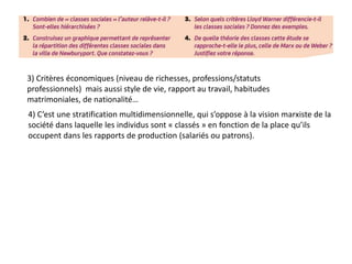 3) Critères économiques (niveau de richesses, professions/statuts
professionnels) mais aussi style de vie, rapport au travail, habitudes
matrimoniales, de nationalité…
4) C’est une stratification multidimensionnelle, qui s’oppose à la vision marxiste de la
société dans laquelle les individus sont « classés » en fonction de la place qu’ils
occupent dans les rapports de production (salariés ou patrons).
 