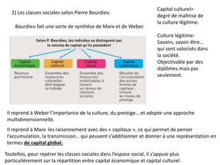2) Les classes sociales selon Pierre Bourdieu
Toutefois, pour repérer les classes sociales dans l’espace social, il s’appuie plus
particulièrement sur la répartition entre capital économique et capital culturel.
Bourdieu fait une sorte de synthèse de Marx et de Weber.
Il reprend à Weber l’importance de la culture, du prestige… et adopte une approche
multidimensionnelle.
Il reprend à Marx les raisonnement avec des « capitaux », ce qui permet de penser
l’accumulation, la transmission… qui peuvent s’additionner et donner à une représentation en
termes de capital global.
Capital culturel=
degré de maîtrise de
la culture légitime.
Culture légitime:
Savoirs, savoir-être…
qui sont valorisés dans
la société.
Objectivable par des
diplômes mais pas
seulement.
 